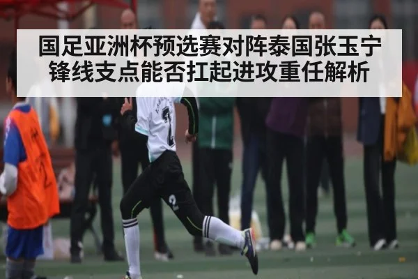 国足亚洲杯预选赛对阵泰国张玉宁锋线支点能否扛起进攻重任解析